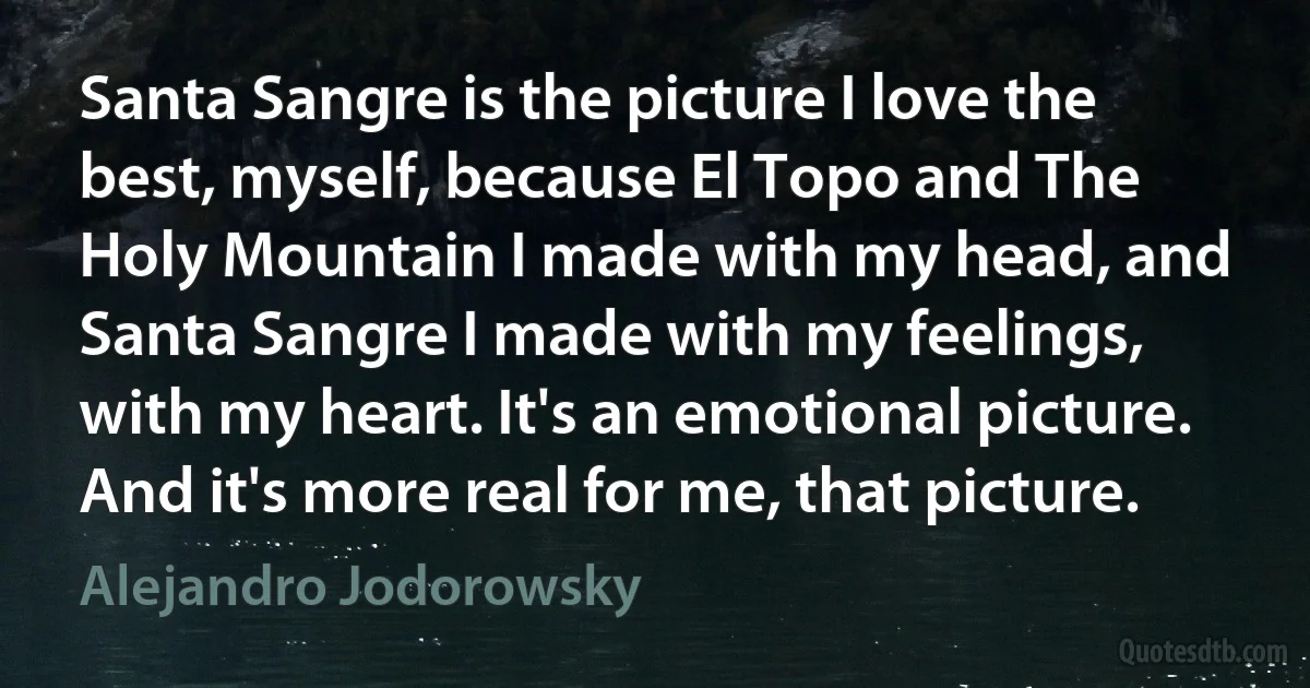 Santa Sangre is the picture I love the best, myself, because El Topo and The Holy Mountain I made with my head, and Santa Sangre I made with my feelings, with my heart. It's an emotional picture. And it's more real for me, that picture. (Alejandro Jodorowsky)