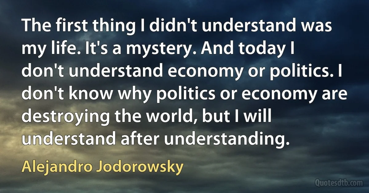 The first thing I didn't understand was my life. It's a mystery. And today I don't understand economy or politics. I don't know why politics or economy are destroying the world, but I will understand after understanding. (Alejandro Jodorowsky)