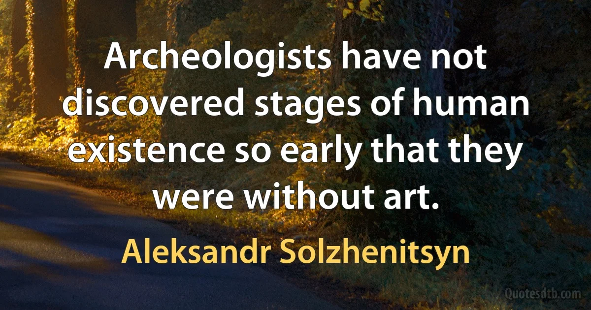 Archeologists have not discovered stages of human existence so early that they were without art. (Aleksandr Solzhenitsyn)