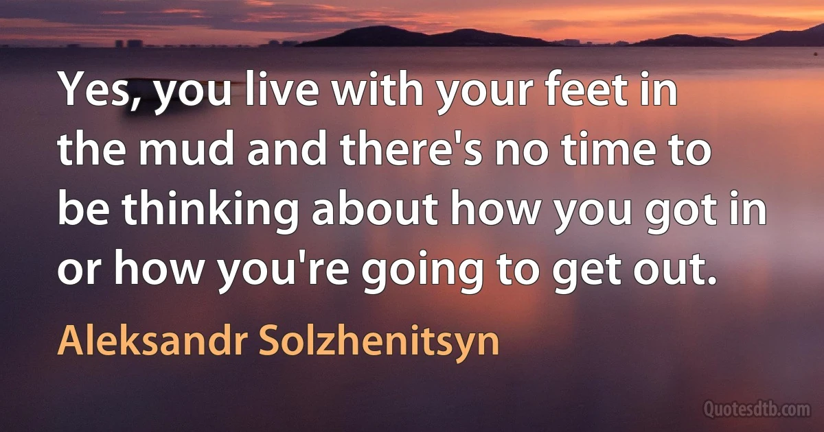 Yes, you live with your feet in the mud and there's no time to be thinking about how you got in or how you're going to get out. (Aleksandr Solzhenitsyn)