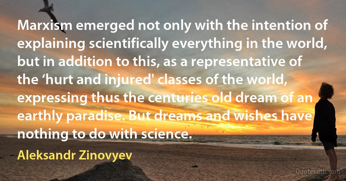 Marxism emerged not only with the intention of explaining scientifically everything in the world, but in addition to this, as a representative of the ‘hurt and injured' classes of the world, expressing thus the centuries old dream of an earthly paradise. But dreams and wishes have nothing to do with science. (Aleksandr Zinovyev)