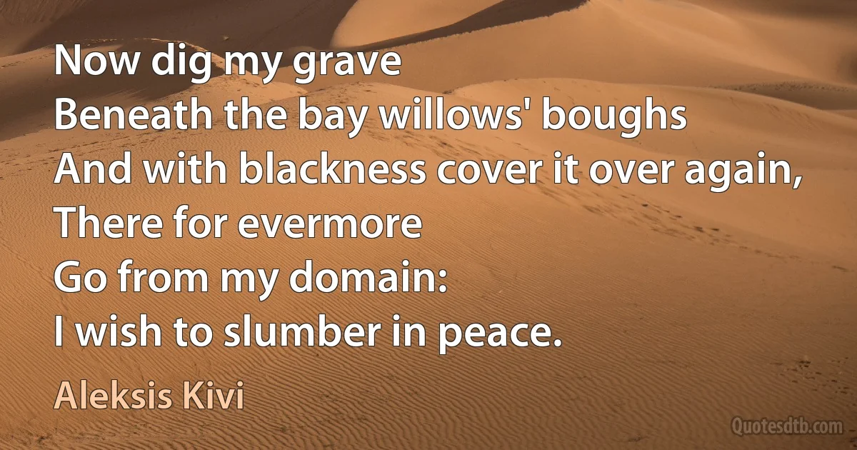 Now dig my grave
Beneath the bay willows' boughs
And with blackness cover it over again,
There for evermore
Go from my domain:
I wish to slumber in peace. (Aleksis Kivi)