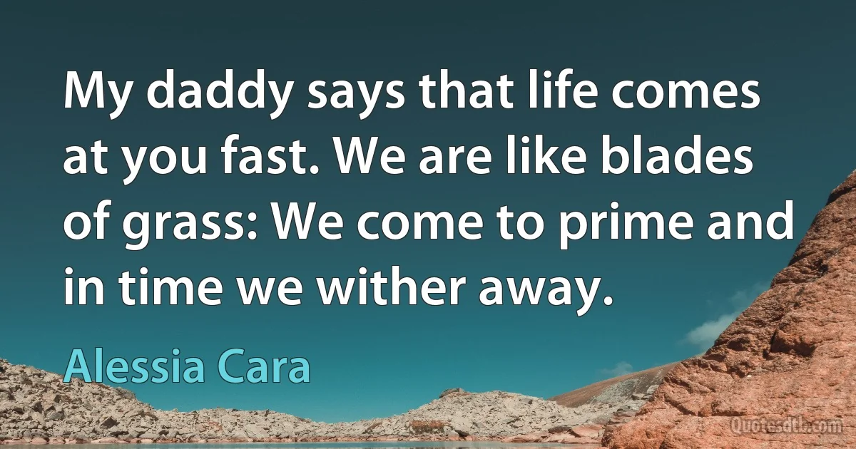 My daddy says that life comes at you fast. We are like blades of grass: We come to prime and in time we wither away. (Alessia Cara)