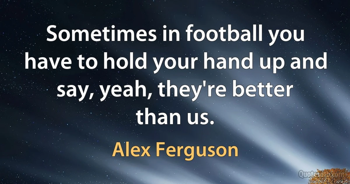 Sometimes in football you have to hold your hand up and say, yeah, they're better than us. (Alex Ferguson)