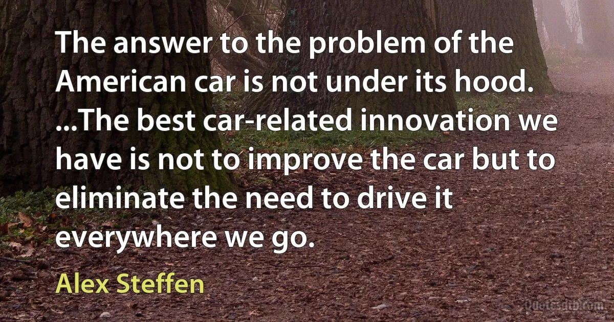 The answer to the problem of the American car is not under its hood. ...The best car-related innovation we have is not to improve the car but to eliminate the need to drive it everywhere we go. (Alex Steffen)