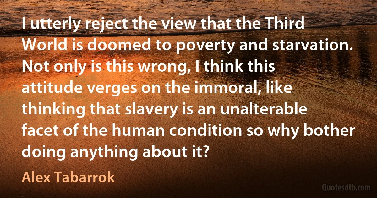 I utterly reject the view that the Third World is doomed to poverty and starvation. Not only is this wrong, I think this attitude verges on the immoral, like thinking that slavery is an unalterable facet of the human condition so why bother doing anything about it? (Alex Tabarrok)