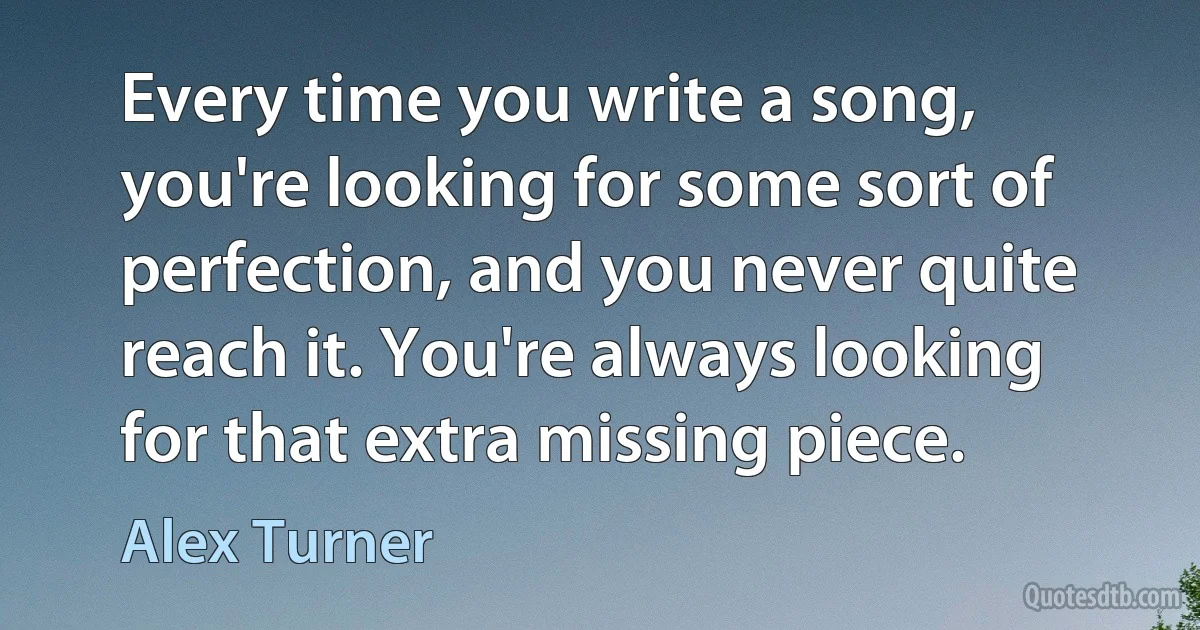 Every time you write a song, you're looking for some sort of perfection, and you never quite reach it. You're always looking for that extra missing piece. (Alex Turner)