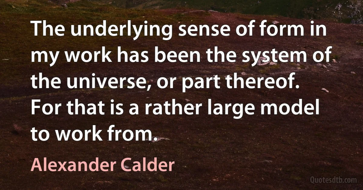 The underlying sense of form in my work has been the system of the universe, or part thereof. For that is a rather large model to work from. (Alexander Calder)