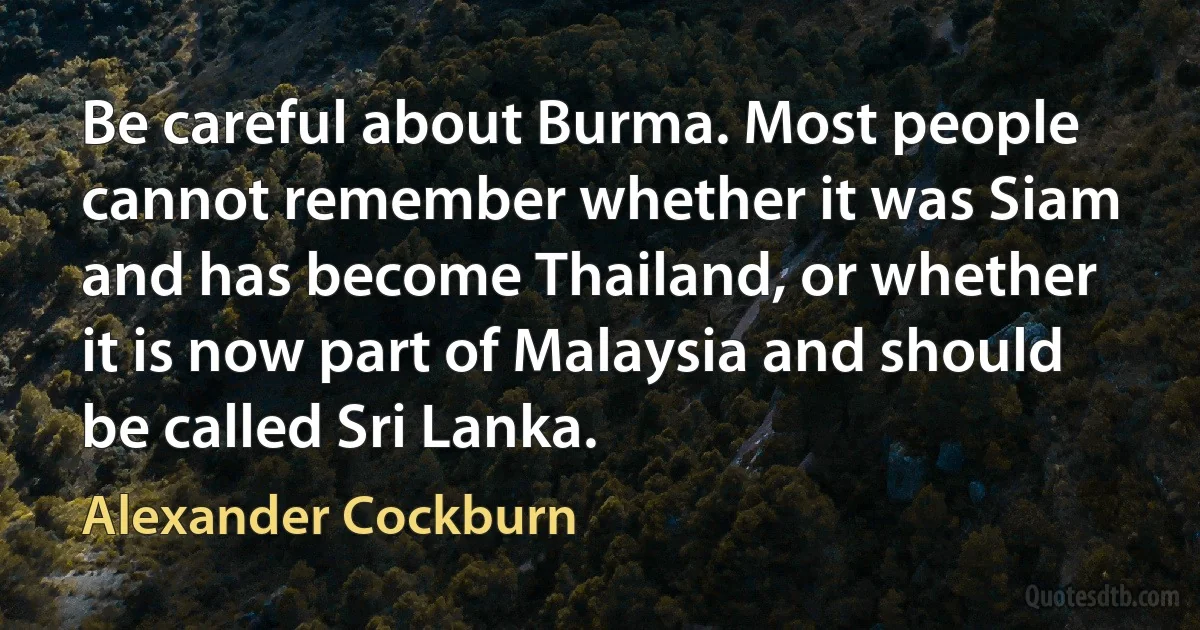 Be careful about Burma. Most people cannot remember whether it was Siam and has become Thailand, or whether it is now part of Malaysia and should be called Sri Lanka. (Alexander Cockburn)