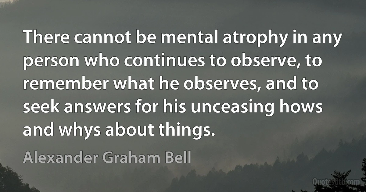 There cannot be mental atrophy in any person who continues to observe, to remember what he observes, and to seek answers for his unceasing hows and whys about things. (Alexander Graham Bell)