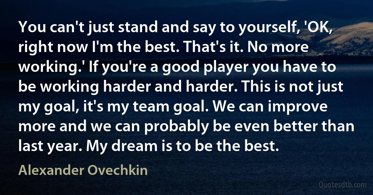 You can't just stand and say to yourself, 'OK, right now I'm the best. That's it. No more working.' If you're a good player you have to be working harder and harder. This is not just my goal, it's my team goal. We can improve more and we can probably be even better than last year. My dream is to be the best. (Alexander Ovechkin)