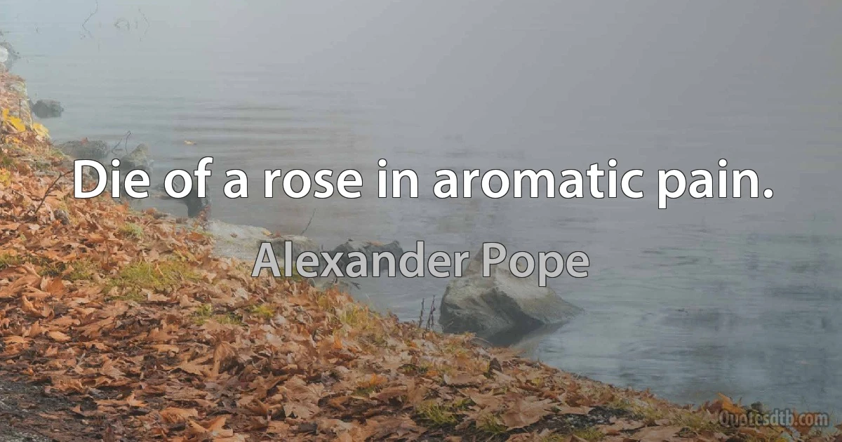 Die of a rose in aromatic pain. (Alexander Pope)