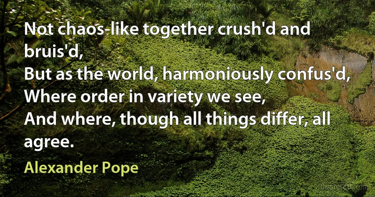 Not chaos-like together crush'd and bruis'd,
But as the world, harmoniously confus'd,
Where order in variety we see,
And where, though all things differ, all agree. (Alexander Pope)