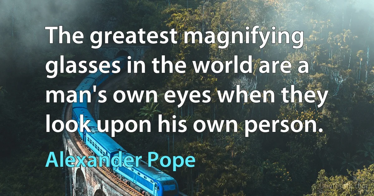 The greatest magnifying glasses in the world are a man's own eyes when they look upon his own person. (Alexander Pope)