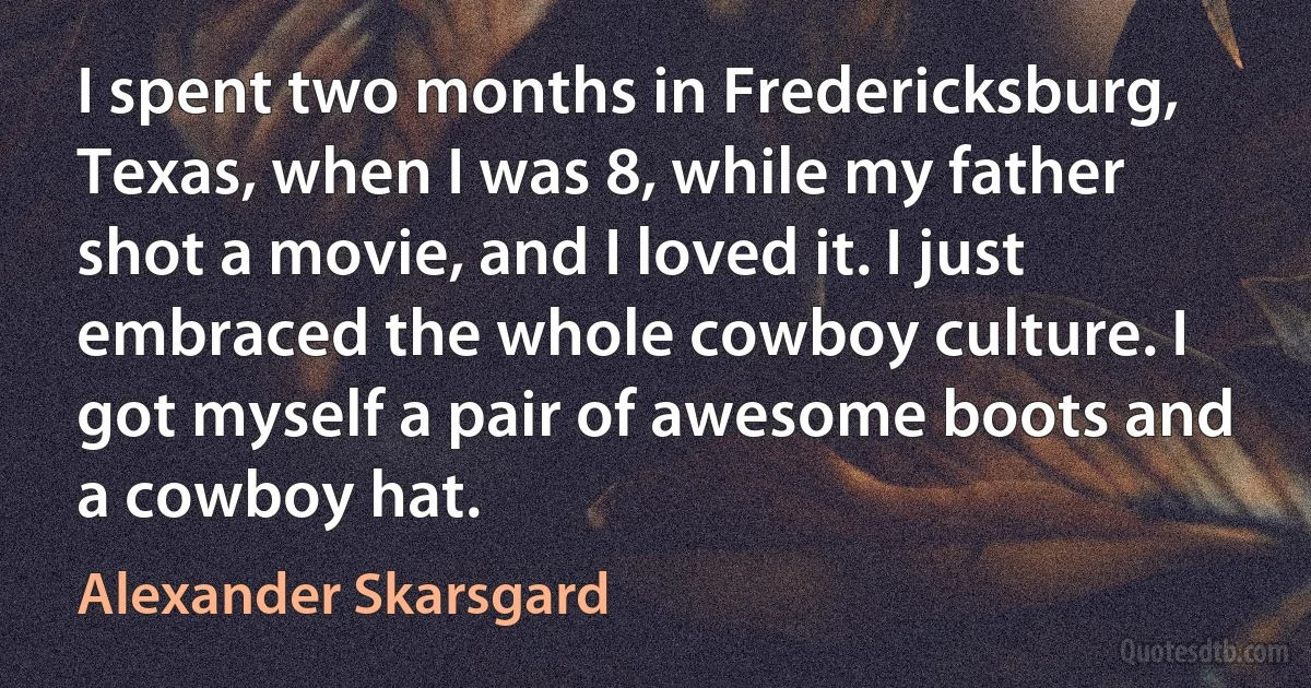 I spent two months in Fredericksburg, Texas, when I was 8, while my father shot a movie, and I loved it. I just embraced the whole cowboy culture. I got myself a pair of awesome boots and a cowboy hat. (Alexander Skarsgard)