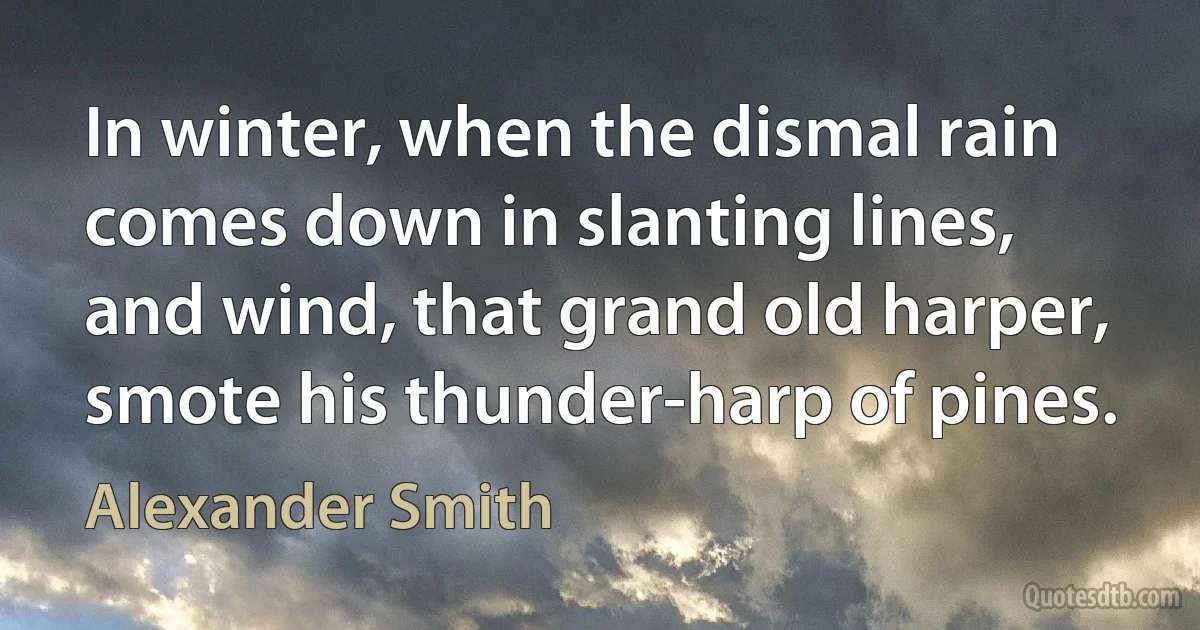 In winter, when the dismal rain comes down in slanting lines, and wind, that grand old harper, smote his thunder-harp of pines. (Alexander Smith)