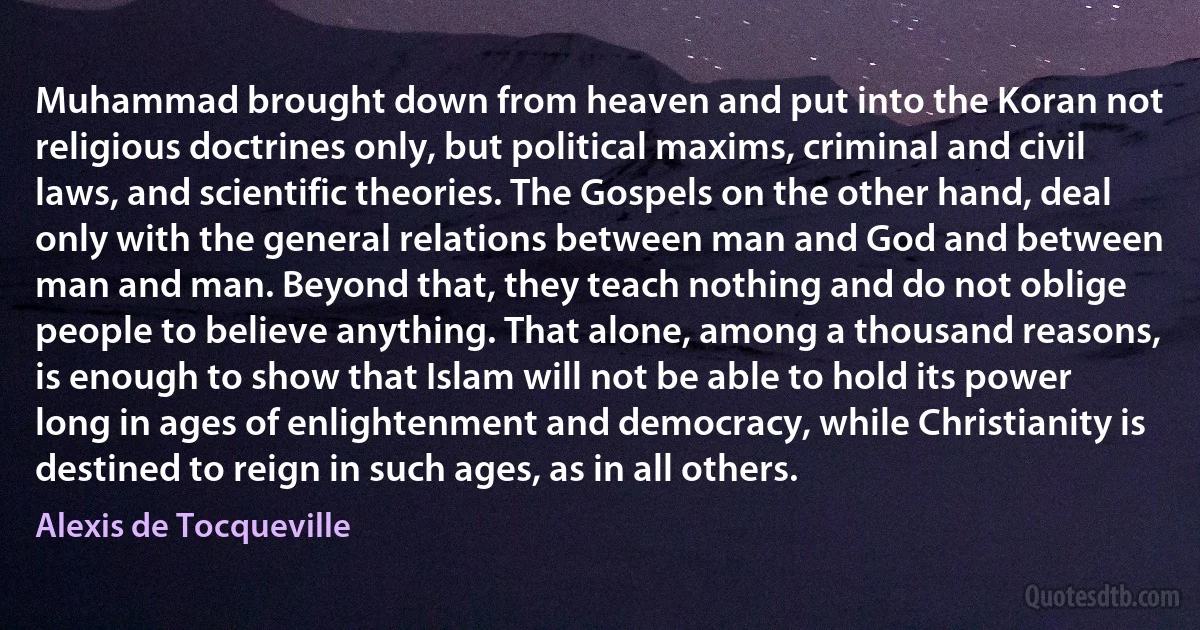 Muhammad brought down from heaven and put into the Koran not religious doctrines only, but political maxims, criminal and civil laws, and scientific theories. The Gospels on the other hand, deal only with the general relations between man and God and between man and man. Beyond that, they teach nothing and do not oblige people to believe anything. That alone, among a thousand reasons, is enough to show that Islam will not be able to hold its power long in ages of enlightenment and democracy, while Christianity is destined to reign in such ages, as in all others. (Alexis de Tocqueville)