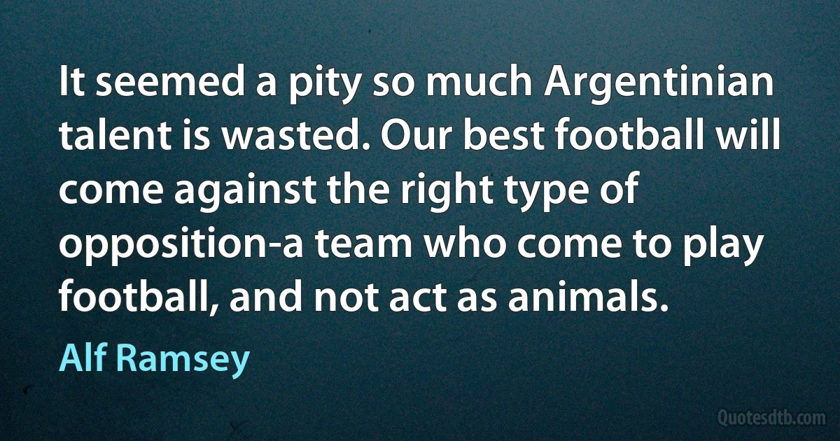 It seemed a pity so much Argentinian talent is wasted. Our best football will come against the right type of opposition-a team who come to play football, and not act as animals. (Alf Ramsey)