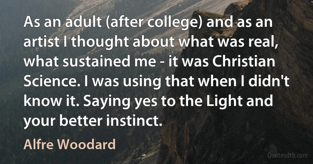 As an adult (after college) and as an artist I thought about what was real, what sustained me - it was Christian Science. I was using that when I didn't know it. Saying yes to the Light and your better instinct. (Alfre Woodard)