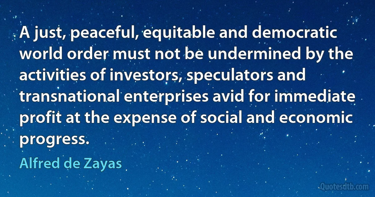 A just, peaceful, equitable and democratic world order must not be undermined by the activities of investors, speculators and transnational enterprises avid for immediate profit at the expense of social and economic progress. (Alfred de Zayas)