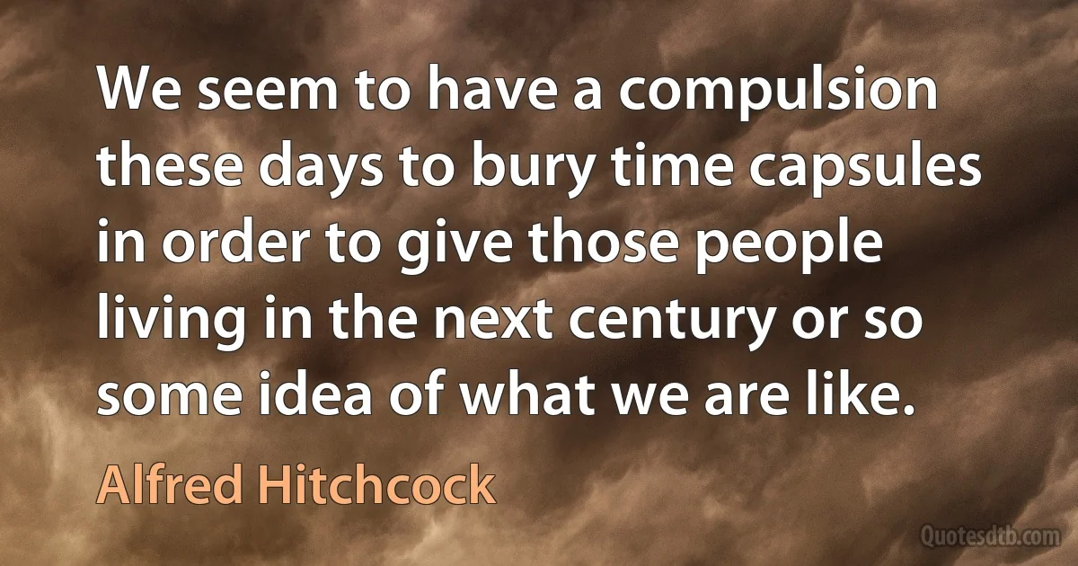 We seem to have a compulsion these days to bury time capsules in order to give those people living in the next century or so some idea of what we are like. (Alfred Hitchcock)