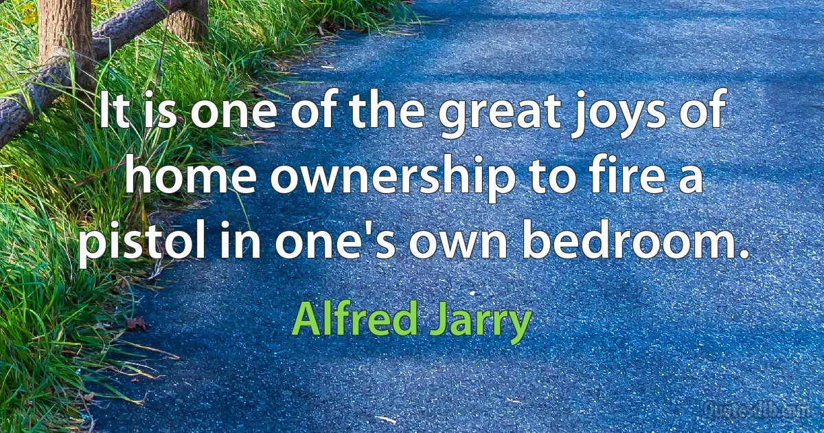 It is one of the great joys of home ownership to fire a pistol in one's own bedroom. (Alfred Jarry)