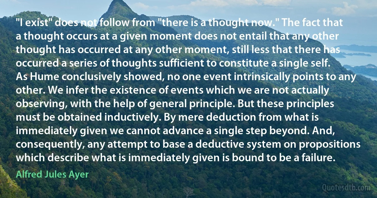 "I exist" does not follow from "there is a thought now." The fact that a thought occurs at a given moment does not entail that any other thought has occurred at any other moment, still less that there has occurred a series of thoughts sufficient to constitute a single self. As Hume conclusively showed, no one event intrinsically points to any other. We infer the existence of events which we are not actually observing, with the help of general principle. But these principles must be obtained inductively. By mere deduction from what is immediately given we cannot advance a single step beyond. And, consequently, any attempt to base a deductive system on propositions which describe what is immediately given is bound to be a failure. (Alfred Jules Ayer)