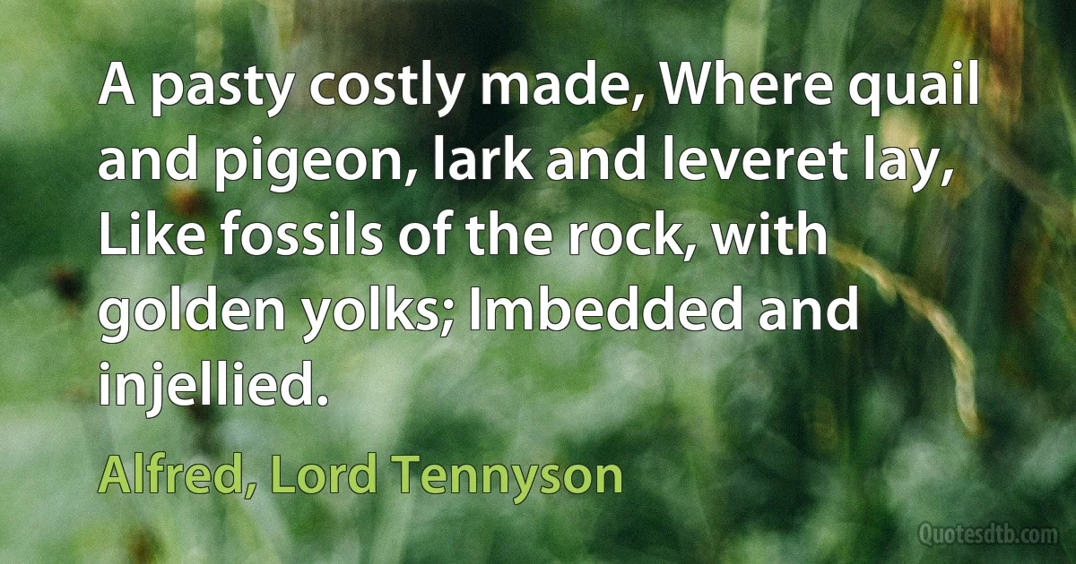 A pasty costly made, Where quail and pigeon, lark and leveret lay, Like fossils of the rock, with golden yolks; Imbedded and injellied. (Alfred, Lord Tennyson)