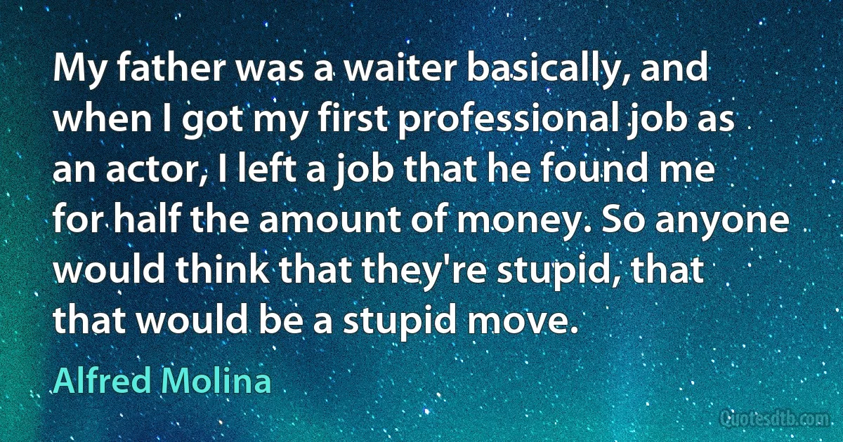 My father was a waiter basically, and when I got my first professional job as an actor, I left a job that he found me for half the amount of money. So anyone would think that they're stupid, that that would be a stupid move. (Alfred Molina)