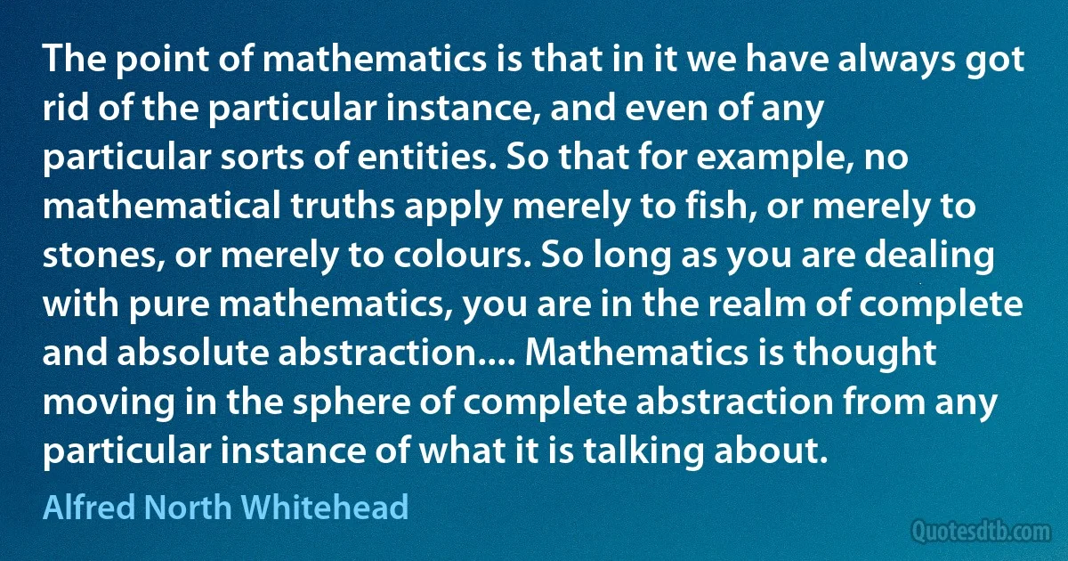 The point of mathematics is that in it we have always got rid of the particular instance, and even of any particular sorts of entities. So that for example, no mathematical truths apply merely to fish, or merely to stones, or merely to colours. So long as you are dealing with pure mathematics, you are in the realm of complete and absolute abstraction.... Mathematics is thought moving in the sphere of complete abstraction from any particular instance of what it is talking about. (Alfred North Whitehead)