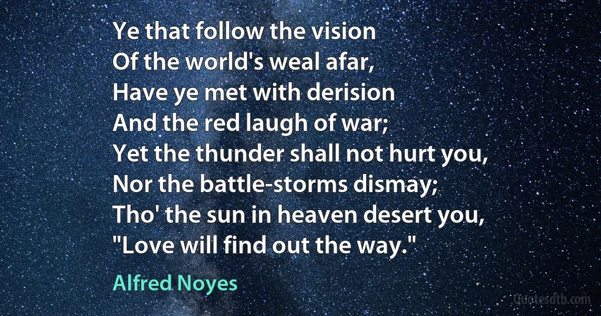 Ye that follow the vision
Of the world's weal afar,
Have ye met with derision
And the red laugh of war;
Yet the thunder shall not hurt you,
Nor the battle-storms dismay;
Tho' the sun in heaven desert you,
"Love will find out the way." (Alfred Noyes)