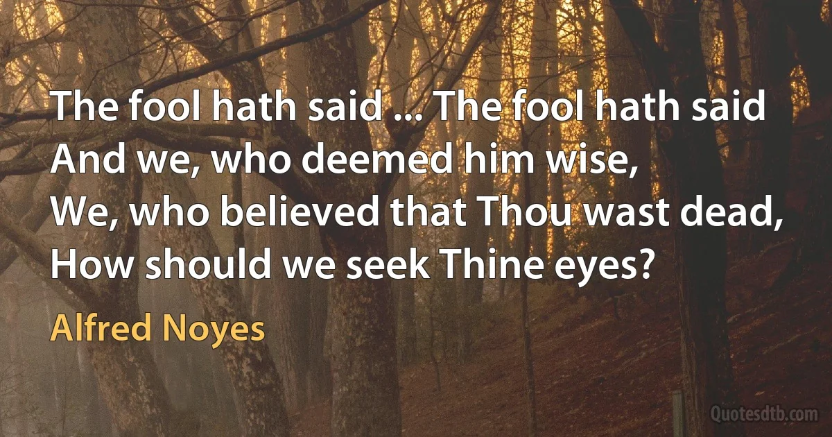 The fool hath said ... The fool hath said
And we, who deemed him wise,
We, who believed that Thou wast dead,
How should we seek Thine eyes? (Alfred Noyes)