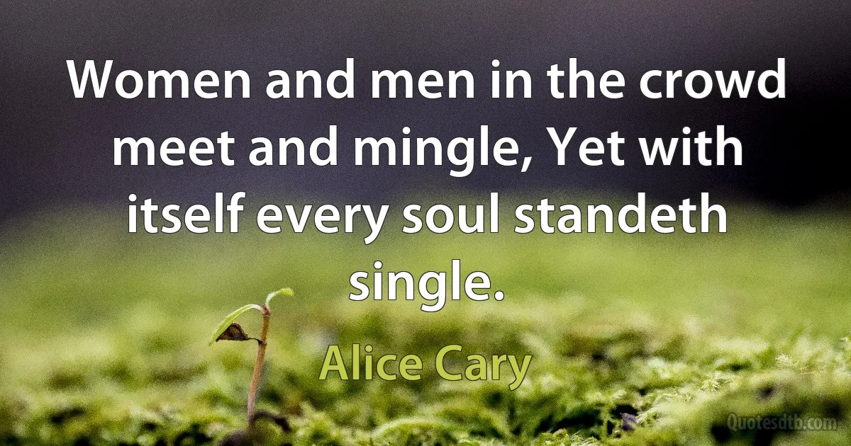 Women and men in the crowd meet and mingle, Yet with itself every soul standeth single. (Alice Cary)