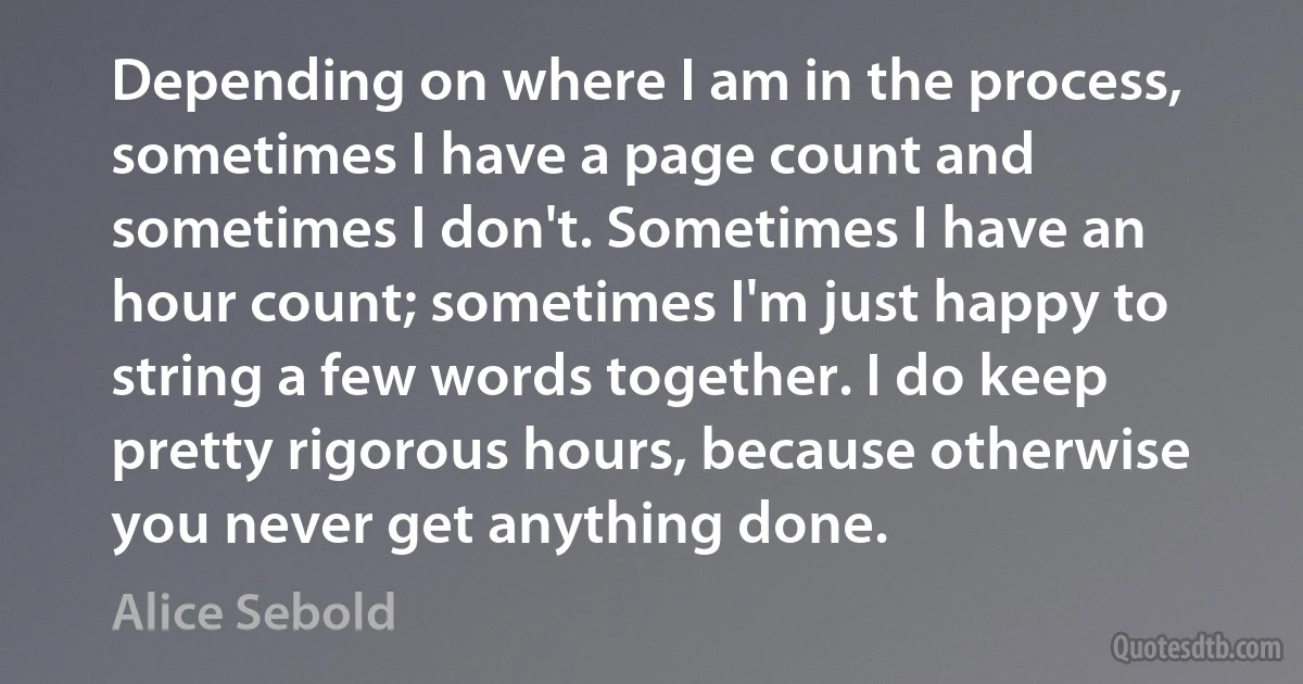 Depending on where I am in the process, sometimes I have a page count and sometimes I don't. Sometimes I have an hour count; sometimes I'm just happy to string a few words together. I do keep pretty rigorous hours, because otherwise you never get anything done. (Alice Sebold)