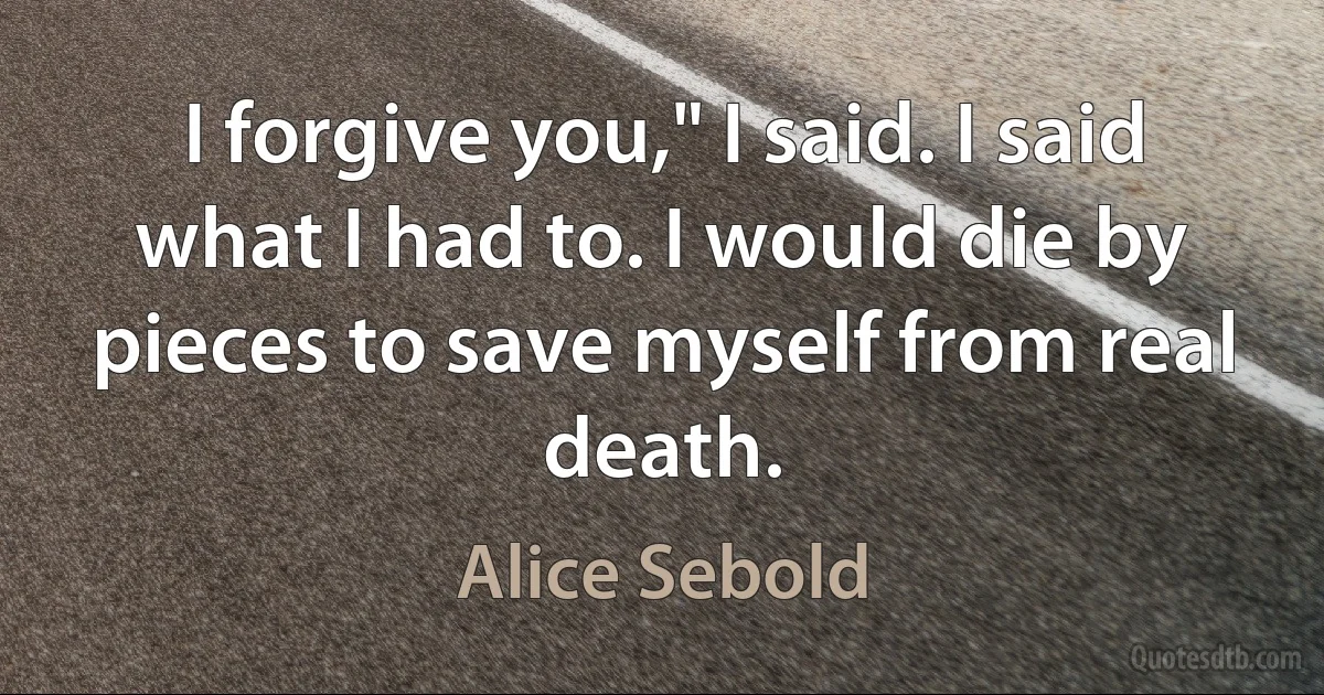 I forgive you," I said. I said what I had to. I would die by pieces to save myself from real death. (Alice Sebold)