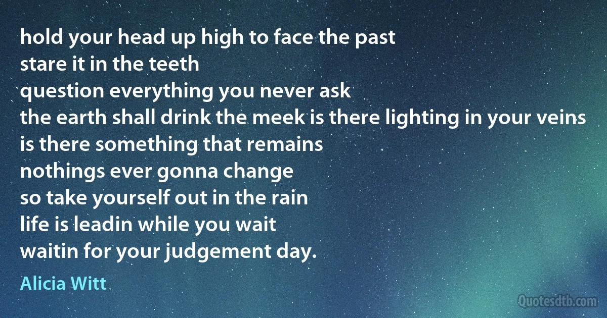 hold your head up high to face the past
stare it in the teeth
question everything you never ask
the earth shall drink the meek is there lighting in your veins
is there something that remains
nothings ever gonna change
so take yourself out in the rain
life is leadin while you wait
waitin for your judgement day. (Alicia Witt)