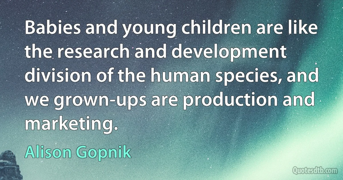 Babies and young children are like the research and development division of the human species, and we grown-ups are production and marketing. (Alison Gopnik)