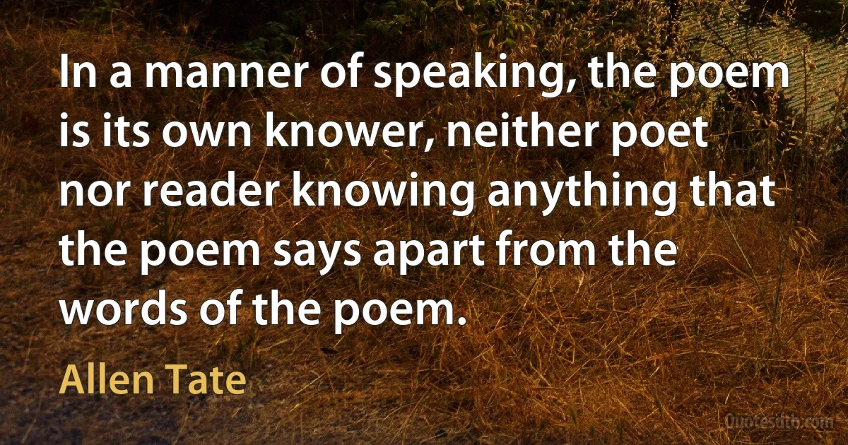 In a manner of speaking, the poem is its own knower, neither poet nor reader knowing anything that the poem says apart from the words of the poem. (Allen Tate)