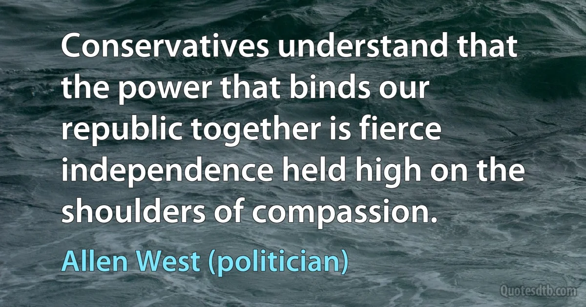 Conservatives understand that the power that binds our republic together is fierce independence held high on the shoulders of compassion. (Allen West (politician))