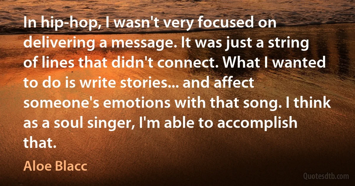 In hip-hop, I wasn't very focused on delivering a message. It was just a string of lines that didn't connect. What I wanted to do is write stories... and affect someone's emotions with that song. I think as a soul singer, I'm able to accomplish that. (Aloe Blacc)