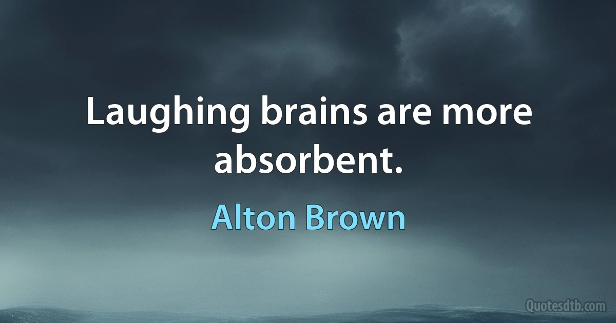 Laughing brains are more absorbent. (Alton Brown)