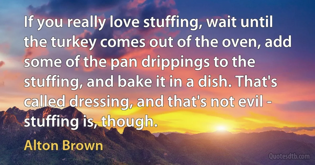 If you really love stuffing, wait until the turkey comes out of the oven, add some of the pan drippings to the stuffing, and bake it in a dish. That's called dressing, and that's not evil - stuffing is, though. (Alton Brown)