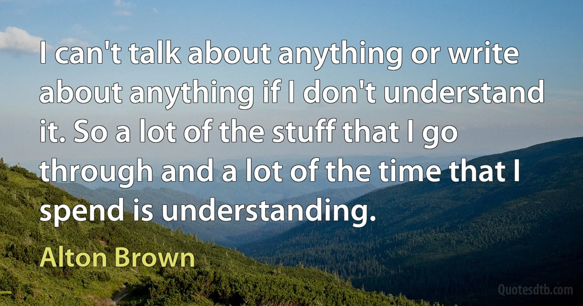 I can't talk about anything or write about anything if I don't understand it. So a lot of the stuff that I go through and a lot of the time that I spend is understanding. (Alton Brown)