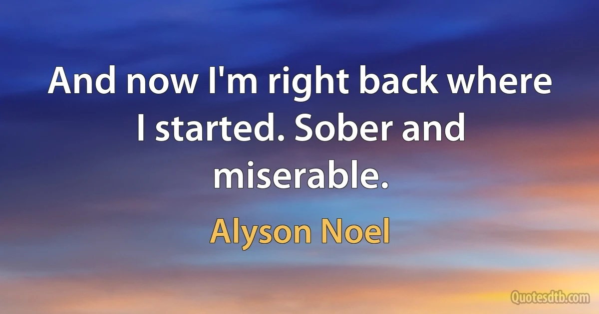 And now I'm right back where I started. Sober and miserable. (Alyson Noel)