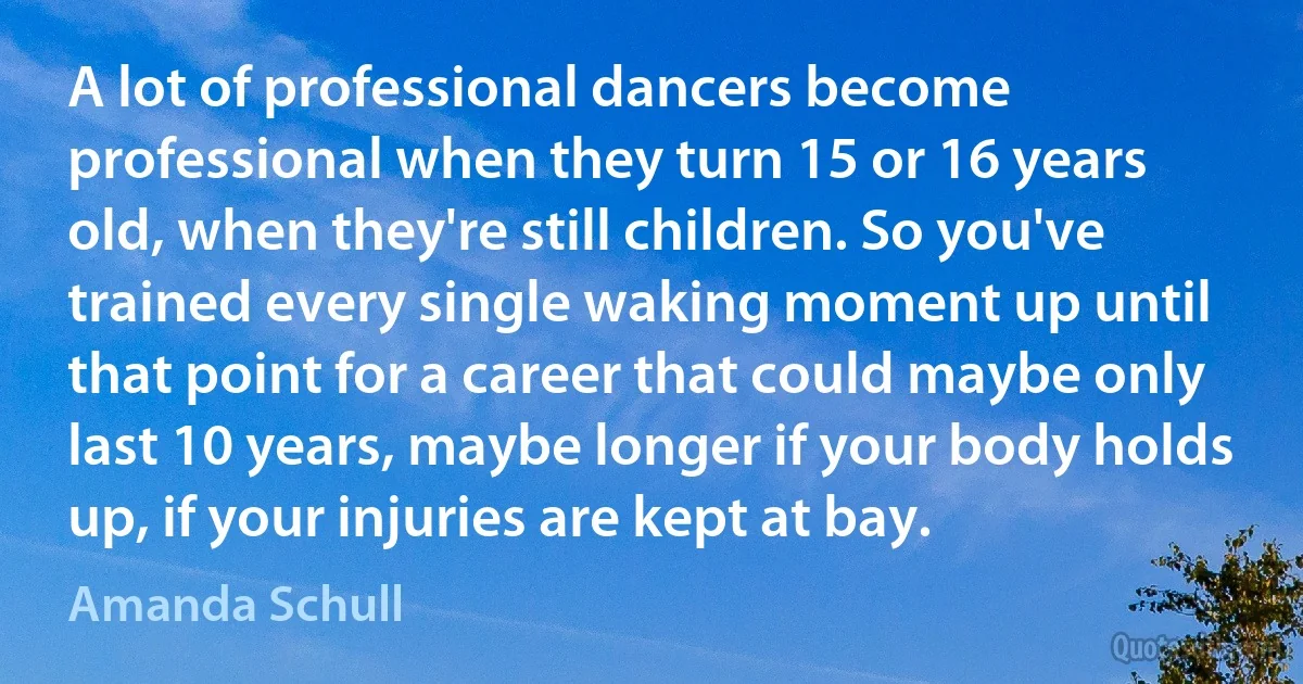 A lot of professional dancers become professional when they turn 15 or 16 years old, when they're still children. So you've trained every single waking moment up until that point for a career that could maybe only last 10 years, maybe longer if your body holds up, if your injuries are kept at bay. (Amanda Schull)