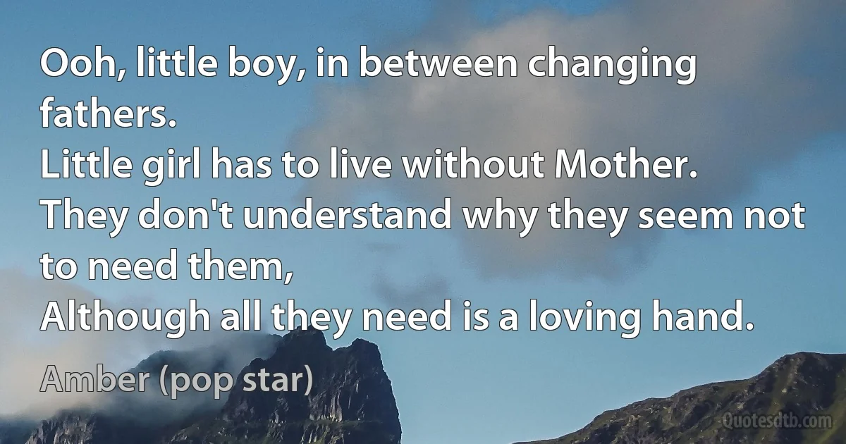 Ooh, little boy, in between changing fathers.
Little girl has to live without Mother.
They don't understand why they seem not to need them,
Although all they need is a loving hand. (Amber (pop star))