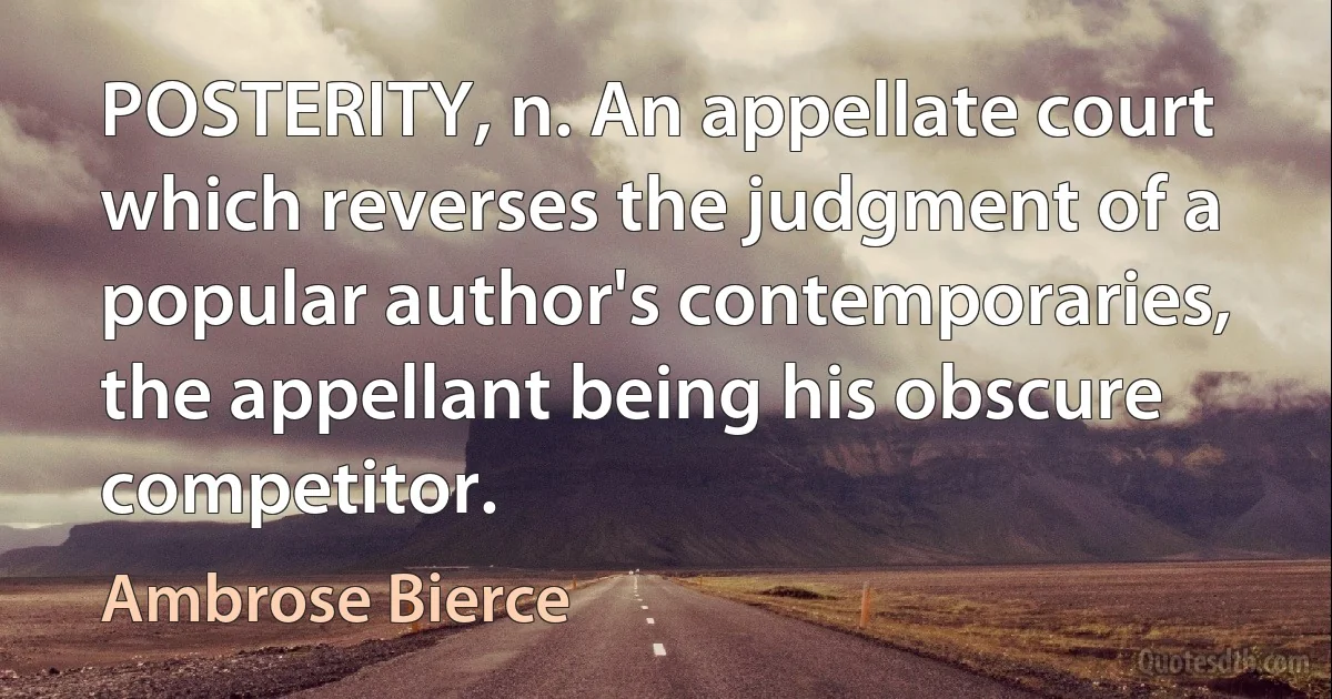 POSTERITY, n. An appellate court which reverses the judgment of a popular author's contemporaries, the appellant being his obscure competitor. (Ambrose Bierce)