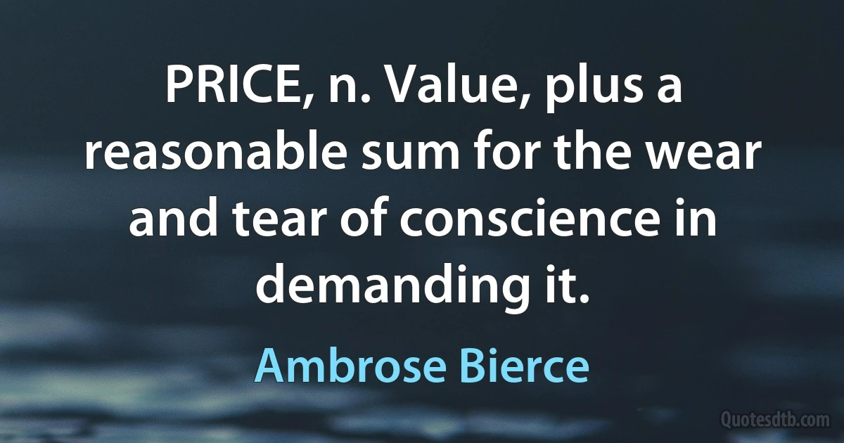 PRICE, n. Value, plus a reasonable sum for the wear and tear of conscience in demanding it. (Ambrose Bierce)