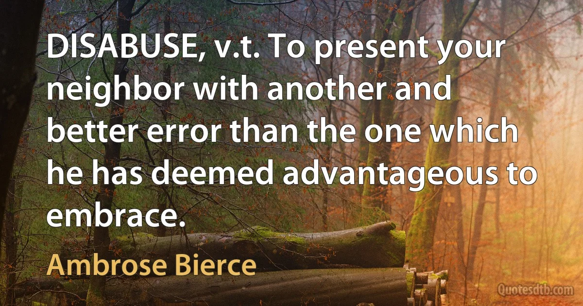 DISABUSE, v.t. To present your neighbor with another and better error than the one which he has deemed advantageous to embrace. (Ambrose Bierce)