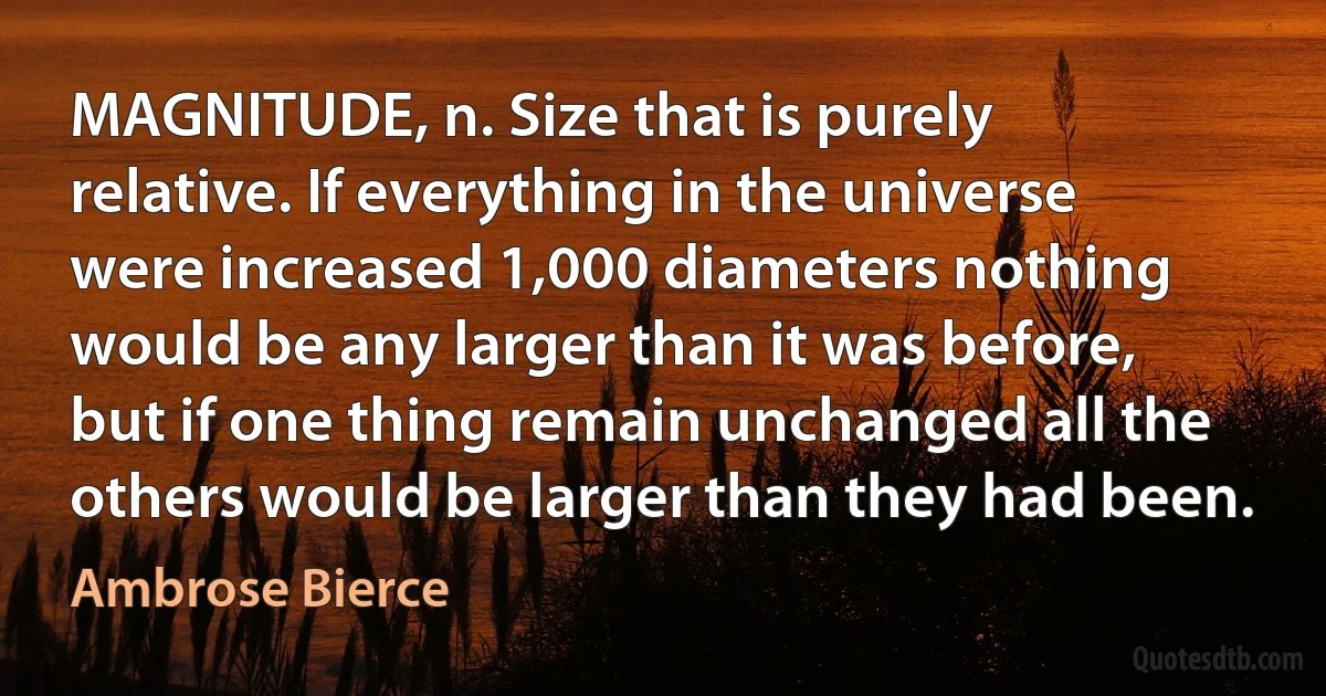 MAGNITUDE, n. Size that is purely relative. If everything in the universe were increased 1,000 diameters nothing would be any larger than it was before, but if one thing remain unchanged all the others would be larger than they had been. (Ambrose Bierce)